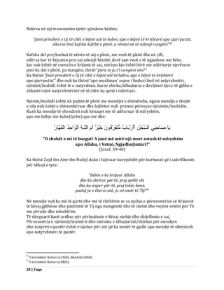 10 | Faqe 
Ndërsa në një transmetim tjetër qëndron kështu: “Janë prindërit e tij të cilët e bëjnë atë të hebre, apo e bëjnë të krishterë apo zjarrputist, 
sikurse lind kafsha kafshë e plotë, a vëreni në të ndonjë cungim?”8 Kafsha del prej barkut të nënës së saj e plotë, me vesh të plotë dhe në çift, ndërsa kur të këputen prej saj ndonjë këmbë, dorë apo vesh e të ngjashme me këto, kjo nuk është në esencën e krijimit të saj, mirëpo kjo është bërë me ndërhyrje njerëzore pasi ka dal e plotë, pa mangësi, thotë:“para se ju t’i cungoni ato?” Ka thënë:“Janë prindërit e tij të cilët e bëjnë atë të hebre, apo e bëjnë të krishterë apo zjarrputist” dhe nuk ka thënë ‘apo musliman’ sepse i linduri lind në natyrshmëri, njësimi/teuhidi është fe e natyrshme, kurse shirku/idhujtaria e devijimet tjera të gjitha e shkatërrojnë natyrshmërinë në të cilën ka qenë i ndërtuar. Njësim/teuhidi është në pajtim të plotë me mendjet e shëndosha, ngase mendja e drejtë e cila nuk është e shtrembëruar dhe lajthitur nuk pranon përveçse njësimin/teuhidin. Kush ka mendje të shendosh nuk kënaqet me të adhuruar të ndryshëm, apo me lidhje me kube(tyrbe) apo me dhe: َٝب صَبدِجَِٜ اىغِّجْ أَأَسْثَبةٌ زٍَُفَشِّقُ خَْٞشٌ أَ اىيَـ اىْ اَ٘دِذُ اىْقَ بَٖسُ 
“O shokët e mi të burgut! A janë më mirë një mori zotash të ndryshëm apo Allahu, i Vetmi, Ngjadhnjimtari?” (Jusuf, 39-40) Ka thënë Zejd ibn Amr ibn Nufejl duke i fajësuar kurejshitët për kurbanat që i sakrifikonin për idhujt e tyre: “Delen e ka krijuar Allahu dhe ka zbritur për të, prej qiellit shi dhe ka nxjerr për të, prej tokës bimë, 
pastaj ju e therni atë, jo në emër të Tij!”9 Në mendje nuk ka më të qartë dhe më të vlefshme se sa njohja e përsosmërisë së Krijuesit të kësaj gjithësie dhe pastrimit të Tij nga mangësitë dhe të metat dhe veçimi vetëm për Të me përulje dhe nënshtrim. Të dërguarit kanë ardhur për përkujtimin e kësaj njohje dhe shtjellimin e saj. Përsosmëria e njësimit/teuhid-it dhe shëmtia e idhujtarisë/shirkut për mendjen dhe natyrën e pastër është e njohur për atë që ka zemër të gjallë apo mendje të shëndosh apo natyrshmëri të pastër. 
8 Transmeton Buhariu(1358), Muslimi(2658). 9 Transmeton Buhariu(3826).  