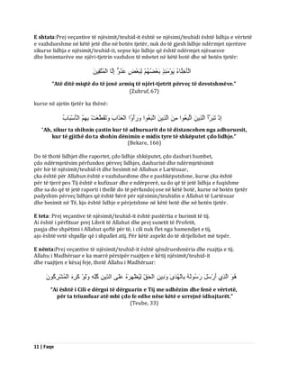 11 | Faqe 
E shtata:Prej veçantive të njësimit/teuhid-it është se njësimi/teuhidi është lidhja e vërtetë e vazhdueshme në këtë jetë dhe në botën tjetër, nuk do të gjesh lidhje ndërmjet njerëzve sikurse lidhja e njësimit/teuhid-it, sepse kjo lidhje që është ndërmjet njësuesve dhe besimtarëve me njëri-tjetrin vazhdon të mbetet në këtë botë dhe në botën tjetër: اىْؤَخِيَبءُ َٝ ئٍَِْ٘زٍ ثَؼْعُ ىِجَؼْطٍ ػَذُ اِىَب اىْ زََُقَِِٞ 
“Atë ditë miqtë do të jenë armiq të njëri-tjetrit përveç të devotshmëve.” (Zuhruf, 67) kurse në ajetin tjetër ka thënë: اِرْ رَجَشَأَ اىَزِٝ ارُجِؼُ ا٘ اىَزِٝ ارَجَؼُ ا٘ سََٗأَ اُٗ اىْؼَزَاةَ رََٗقَطَّؼَذْ ثِ اىْؤَعْجَبةُ 
“Ah, sikur ta shihnin çastin kur të adhuruarit do të distancohen nga adhuruesit, kur të gjithë do ta shohin dënimin e midis tyre të shkëputet çdo lidhje.” (Bekare, 166) Do të thotë lidhjet dhe raportet, çdo lidhje shkëputet, çdo dashuri humbet, çdo ndërmjetësim përfundon përveç lidhjes, dashurisë dhe ndërmjetësimit për hir të njësimit/teuhid-it dhe besimit në Allahun e Lartësuar, çka është për Allahun është e vazhdueshme dhe e pashkëputshme, kurse çka është për të tjerë pos Tij është e kufizuar dhe e ndërprerë, sa do që të jetë lidhja e fuqishme dhe sa do që të jetë raporti i thellë do të përfundoj ose në këtë botë, kurse në botën tjetër padyshim përveç lidhjes që është bërë për njësimin/teuhidin e Allahut të Lartësuar dhe besimit në Të, kjo është lidhje e përjetshme në këtë botë dhe në botën tjetër. E teta: Prej veçantive të njësimit/teuhid-it është pastërtia e burimit të tij. Ai është i përfituar prej Librit të Allahut dhe prej sunetit të Profetit, paqja dhe shpëtimi i Allahut qoftë për të, i cili nuk flet nga hamendjet e tij, ajo është vetë shpallje që i shpallet atij. Për këtë aspekt do të shtjellohet më tepër. E nënta:Prej veçantive të njësimit/teuhid-it është qëndrueshmëria dhe ruajtja e tij. Allahu i Madhëruar e ka marrë përsipër ruajtjen e këtij njësimit/teuhid-it dhe ruajtjen e kësaj feje, thotë Allahu i Madhëruar: اىَزِٛ أَسْعَوَ سَعُ ىَ٘ ثِبىْ ذَُٰٖٙ دَِٗٝ اىْذَقِّ ىُِٞظْ شَِٖ ػَيَٚ اىذِّٝ مُيِّ ىََٗ مَشِ اىْ شَُْشِمَُُ٘ 
“Ai është i Cili e dërgoi të dërguarin e Tij me udhëzim dhe fenë e vërtetë, për ta triumfuar atë mbi çdo fe edhe nëse këtë e urrejnë idhujtarët.” (Teube, 33)  