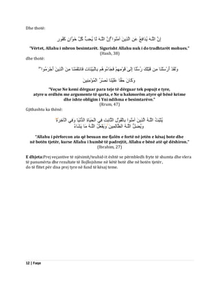 12 | Faqe 
Dhe thotë: اِ اىيَـ ُٝذَافِغُ ػَ اىَزِٝ آ اٍَُْ٘ اِ اىيَـ ىَب ُٝذِتُ مُوَ خَ اَ٘ مَفُ سٍ٘ 
“Vërtet, Allahu i mbron besimtarët. Sigurisht Allahu nuk i do tradhtarët mohues.” (Haxh, 38) dhe thotë: ىََٗقَذْ أَسْعَيْ بَْ قَجْيِلَ سُعُيًب اِىَٰٚ قَ فَجَبءُ ثِبىْجَِّٞ بَْدِ فَب زَّقَ بََْْ اىَزِٝ أَجْشَ اٍُ٘ مََٗب دَقًب ػَيَْٞ بَْ صَّْشُ اىْ ئَُْ ٍَِِِْٞ 
“Veçse Ne kemi dërguar para teje të dërguar tek popujt e tyre, atyre u erdhën me argumente të qarta, e Ne u hakmorëm atyre që bënë krime dhe ishte obligim i Yni ndihma e besimtarëve.” (Rrum, 47) Gjithashtu ka thënë: ُٝثَجِّذُ اىيَـ اىَزِٝ آ اٍَُْ٘ ثِبىْقَ هِْ٘ اىثَبثِذِ فِٜ اىْذََٞبحِ اىذُ َّْٞب فَِٜٗ اىْآخِشَ حِۖ 
َُٝٗعِوُ اىيَـ اىظَبىِ َِٞ ََٝٗفْؼَوُ اىيَـ بٍَ َٝشَبءُ 
“Allahu i përforcon ata që besuan me fjalën e fortë në jetën e kësaj bote dhe në botën tjetër, kurse Allahu i humbë të padrejtit, Allahu e bënë atë që dëshiron.” (Ibrahim, 27) E dhjeta:Prej veçantive të njësimit/teuhid-it është se përmbledh fryte të shumta dhe vlera të panumërta dhe rezultate të llojllojshme në këtë botë dhe në botën tjetër, do të flitet për disa prej tyre në fund të kësaj teme.  