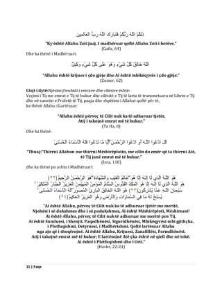 15 | Faqe 
رَىِنُ اىيَ سَثُنُ فَزَجَبسَكَ اىيَ سَةُ اىْؼَبىَ ََِِٞ 
“Ky është Allahu Zoti juaj. I madhëruar qoftë Allahu Zoti i botëve.” (Gafir, 64) Dhe ka thënë i Madhëruari: اىيَ خَبىِقُ مُوِ شَْٜءٍ ػَيَٚ مُوِ شَْٜءٍ مَِٗٞ وٌ 
“Allahu është krijues i çdo gjëje dhe Ai është mbikëqyrës i çdo gjëje.” (Zumer, 62) Lloji i dytë:Njësimi/teuhidi i emrave dhe cilësive është: Veçimi i Tij me emrat e Tij të bukur dhe cilësitë e Tij të larta të transmetuara në Librin e Tij dhe në sunetin e Profetit të Tij, paqja dhe shpëtimi i Allahut qoftë për të, ka thënë Allahu i Lartësuar: “Allahu është përveç të Cilit nuk ka të adhuruar tjetër, Atij i takojnë emrat më të bukur.” (Ta Ha, 8) Dhe ka thënë: قُوِ ادْػُ ا٘ اىيَـ أَ ادْػُ ا٘ اىشَدْ ـََٰ أًَٝب بٍَ رَذْػُ ا٘ فَيَ اىْؤَعْ بََءُ اىْذُغْ َْٰٚ 
“Thuaj:“Thirrni Allahun ose thirrni Mëshirëplotin, me cilin do emër që ta thirrni Atë, të Tij janë emrat më të bukur.” (Isra, 110) dhe ka thënë po ashtu i Madhëruari: 
اىيَـ اىَزِٛ ىَب اِىَـٰ اِىَب ػَبىِ اىْغَْٞتِ اَٗىشَ بَٖدَحِ اىشَدْ ـََٰ اىشَدٌُِٞ ﴿ ٕٕ ﴾ 
اىيَـ اىَزِٛ ىَب اِىَـٰ اِىَب اىْ يََِلُ اىْقُذُ طُٗ اىغَيَب اىْ ئَُْ اىْ ََُْٖٞ اىْؼَضِٝضُ اىْجَجَبسُ اىْ زََُنَجِّشُ عُجْذَب اىيَـ ػَ بََ ُٝشْشِمَُُ٘ ﴿ ٕٖ ﴾ اىيَـ اىْخَبىِقُ اىْجَبسِةُ اىْ صََُ سُِّ٘ ىَ اىْؤَعْ بََءُ اىْذُغْ َْٰٚ ُٝغَجِّخُ ىَ بٍَ فِٜ اىغَ بََ اَٗدِ اَٗىْؤَسْضِ اىْؼَضِٝضُ اىْذَنٌُِٞ ﴿ ٕٗ ﴾ 
“Ai është Allahu, përveç të Cilit nuk ka të adhuruar tjetër me meritë, Njohësi i së dukshmes dhe i së padukshmes, Ai është Mëshirëploti, Mëshiruesi! Ai është Allahu, përveç të Cilit nuk të adhuruar me meritë pos Tij. Ai është Sunduesi, i Shenjti, Paqedhënësi, Siguridhënësi, Mbikëqyrësi mbi gjithçka, i Plotfuqishmi, Detyruesi, i Madhërishmi. Qoftë lartësuar Allahu nga ajo që i shoqërojnë. Ai është Allahu, Krijuesi, Zanafillësi, Formdhënësi. Atij i takojnë emrat më të bukur; E lartësojnë Atë çka është në qiell dhe në tokë. Ai është i Plotfuqishmi dhe i Urti.” (Hashr, 22-24)  