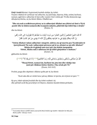 16 | Faqe 
Lloji i tretë:Njësimi i hyjnizimit/teuhidi uluhije, ky është: Veçimi i Allahut të Lartësuar me adhurim, siç janë:lutja, shpresa, frika, zotimi, kurbani, namazi, agjërimi e adhurime të tjera dhe veçimi i fesë vetëm për Të dhe distancim nga idhujtaria/shirku, siç ka thënë Allahu i Madhëruar: “Dhe ata nuk u urdhëruan përveç se ta adhurojnë Allahut me çiltërsi në fenë e Tij të pastër dhe ta falnin namazin dhe ta jepnin zukatin, pikërisht kjo është feja e drejtë.” (Bejine, 5) dhe ka thënë: أَىَب ىِيَـ اىذِّٝ اىْخَبىِصُ اَٗىَزِٝ ارَخَزُ اٗ دُ أَ ىَِْٗٞبءَ بٍَ ؼَّْجُذُ اِىَب ىُِٞقَشِّثُ بَّ٘ اِىَٚ اىيَـ صُىْفَٰٚ 
اِ اىيَـ َٝذْنُ ثَْٞ فِٜ بٍَ فِٞ َٝخْزَيِفُ اِ اىيَـ ىَب َٝ ذِْٖٛ مَبرِةٌ مَفَبسٌ 
“Vetëm Allahut i takon adhurimi i sinqertë, ndërsa ata që marrin pos Tij mbrojtës të tjerë,(thonë):“Ne nuk i adhurojmë përveçse që të na afrojnë sa më afër Allahut!” Allahu do të gjykojë mes tyre për çka kishin mospajtim. Vërtet, Allahu nuk e udhëzon atë që është gënjeshtar e mohues.” (Zumer, 3) gjithashtu ka thënë: 
قُوْ اِ صَيَبرِٜ غَُُّٗنِٜ ذٍَََْٗٞبَٛ بٍََََٗرِٜ ىِيَـ سَةِّ اىْؼَبىَ ََِِٞ ﴿ ٕٔٙ ﴾ ىَب شَشِٝلَ ىَ ﴿ ٖٔٙ ﴾ 
“Thuaj:Vërtet, namazi im, kurbani im, jeta ime dhe vdekja ime janë për Allahun Zotin e botëve. S’ka ortak për Të.” (Enam, 162-163) Profeti, paqja dhe shpëtimi i Allahut qoftë për të, ka thënë: 
“Kush vdes dhe ai i është lutur përveç Allahut të tjerëve, do të futet në zjarr.”11 Ky pra, është njësimi/teuhidi dhe ky është realiteti i tij dhe përball secili lloj prej këtyre tri llojeve, ekziston kundërshtimi përkatës. 
11 Transmeton Buhariu(4497) teksti prej tij dhe Muslimi(92) nga hadithi i Abdullah ibn Mesudit, Allahu qoftë i kënaqur me të.  