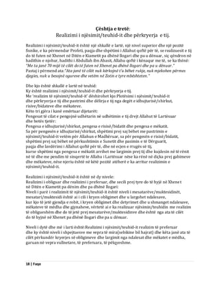 18 | Faqe 
Çështja e tretë: Realizimi i njësimit/teuhid-it dhe përkryerja e tij. Realizimi i njësimit/teuhid-it është një shkallë e lartë, një nivel superior dhe një pozitë fisnike, e ka përmendur Profeti, paqja dhe shpëtimi i Allahut qoftë për të, se realizuesit e tij do të futen në Xhenet në Ditën e Kiametit pa dhënë llogari dhe pa u dënuar, siç qëndron në hadithin e njohur, hadithi i Abdullah ibn Abasit, Allahu qoftë i kënaqur me të, se ka thënë: “Me ta janë 70 mijë të cilët do të futen në Xhenet pa dhënë llogari dhe pa u dënuar.” Pastaj i përmend ata:“Ata janë të cilët nuk kërkojnë t’u bëhet rukje, nuk mjekohen përmes djegies, nuk u besojnë ogureve dhe vetëm në Zotin e tyre mbështeten.” Dhe kjo është shkallë e lartë në teuhid: Ky është realizimi i njësimit/teuhid-it dhe përkryerja e tij. Me ‘realizim të njësimit/teuhid-it’ dëshirohet kjo:Plotësimi i njësimit/teuhid-it dhe përkryerja e tij dhe pastrimi dhe dëlirja e tij nga degët e idhujtarisë/shirkut, risive/bidateve dhe mëkateve. Këto tri gjëra i kanë emërtuar dijetarët: Pengesat të cilat e pengojnë udhëtarin në udhëtimin e tij drejt Allahut të Lartësuar dhe botës tjetër: Pengesa e idhujtarisë/shirkut, pengesa e risisë/bidatit dhe pengesa e mëkatit. Sa për pengesën e idhujtarisë/shirkut, shpëtimi prej saj bëhet me pastrimin e njësimit/teuhid-it vetëm për Allahun e Madhëruar, sa për pengesën e risisë/bidatit, shpëtimi prej saj bëhet në përkushtimin e Sunetit dhe pasimin e të Dërguarit, paqja dhe lavdërimi i Allahut qoftë për të, dhe në ecjen e rrugës së tij, kurse shpëtimi nga pengesa e mëkatit arrihet me largimin prej tij dhe kujdesin në të rënit në të dhe me pendim të sinqertë te Allahu i Lartësuar nëse ka rënë në diçka prej gabimeve dhe mëkateve, nëse njeriu është në këtë pozitë atëherë e ka arritur realizimin e njësimit/teuhid-it. Realizimi i njësimit/teuhid-it është në dy nivele: Realizimi i obliguar dhe realizimi i preferuar, dhe secili prej tyre do të hyjë në Xhenet në Ditën e Kiametit pa dënim dhe pa dhënë llogari: Niveli i parë i realizimit të njësimit/teuhid-it është niveli i mesatarëve/muktesidinët, mesatari/muktesidi është ai i cili i kryen obligimet dhe u largohet ndalesave, kur kjo të jetë gjendja e robit, i kryen obligimet dhe detyrimet dhe u shmanget ndalesave, mëkateve të mëdha dhe gjynaheve, vërtetë ai e ka realizuar njësimin/teuhidin me realizim të obligueshëm dhe do të jetë prej mesatarëve/muktesidinve dhe është nga ata të cilët do të hyjnë në Xhenet pa dhënë llogari dhe pa u dënuar. Niveli i dytë dhe më i larti është:Realizimi i njësimit/teuhid-it realizim të preferuar dhe ky është niveli i shpejtuesve me vepra të mira(sebikine bil hajrat) dhe këta janë ata të cilët përkundër kryerjes së obligimeve dhe largimit nga ndalesat dhe mëkatet e mëdha, garuan në vepra vullnetare, të preferuara, të pëlqyeshme.  
