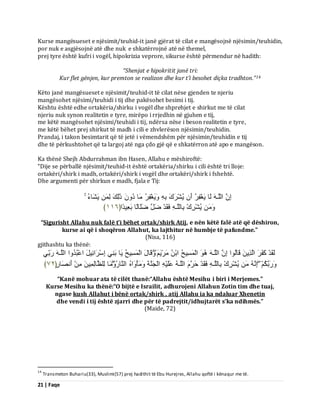 21 | Faqe 
Kurse mangësueset e njësimit/teuhid-it janë gjërat të cilat e mangësojnë njësimin/teuhidin, por nuk e asgjësojnë atë dhe nuk e shkatërrojnë atë në themel, prej tyre është kufri i vogël, hipokrizia veprore, sikurse është përmendur në hadith: “Shenjat e hipokritit janë tri: 
Kur flet gënjen, kur premton se realizon dhe kur t’i besohet diçka tradhton.”14 Këto janë mangësueset e njësimit/teuhid-it të cilat nëse gjenden te njeriu mangësohet njësimi/teuhidi i tij dhe pakësohet besimi i tij. Kështu është edhe ortakëria/shirku i vogël dhe shprehjet e shirkut me të cilat njeriu nuk synon realitetin e tyre, mirëpo i rrjedhin në gjuhen e tij, me këtë mangësohet njësimi/teuhidi i tij, ndërsa nëse i beson realitetin e tyre, me këtë bëhet prej shirkut të madh i cili e zhvlerëson njësimin/teuhidin. Prandaj, i takon besimtarit që të jetë i vëmendshëm për njësimin/teuhidin e tij dhe të përkushtohet që ta largoj atë nga çdo gjë që e shkatërron atë apo e mangëson. Ka thënë Shejh Abdurrahman ibn Hasen, Allahu e mëshiroftë: “Dije se përballë njësimit/teuhid-it është ortakëria/shirku i cili është tri lloje: ortakëri/shirk i madh, ortakëri/shirk i vogël dhe ortakëri/shirk i fshehtë. Dhe argumenti për shirkun e madh, fjala e Tij: اِ اىيَـ ىَب َٝغْفِشُ أَ ُٝشْشَكَ ثِ ََٝٗغْفِشُ بٍَ دُ رَٰىِلَ ىِ َٝشَبءُ ُٝشْشِكْ ثِبىيَـ فَقَذْ ظَوَ ظَيَبىًب ثَؼِٞذًا ﴿ ٔٔٙ ﴾ 
“Sigurisht Allahu nuk falë t’i bëhet ortak/shirk Atij, e nën këtë falë atë që dëshiron, kurse ai që i shoqëron Allahut, ka lajthitur në humbje të pafundme.” (Nisa, 116) gjithashtu ka thënë: 
ىَقَذْ مَفَشَ اىَزِٝ قَبىُ ا٘ اِ اىيَـ اىْ غََِٞخُ اثْ شٍََْٝ قََٗبهَ اىْ غََِٞخُ َٝب ثَ ِْٜ اِعْشَائِٞوَ اػْجُذُ اٗ اىيَـ سَثِّٜ 
سََٗثَنُ اِ ُٝشْشِكْ ثِبىيَـ فَقَذْ دَشَ اىيَـ ػَيَْٞ اىْجَ خََْ ؤٍََْٗ اَٗ اى بَْسُ بٍََٗ ىِيظَبىِ َِٞ أَ صَّبس﴿ٍ ٧ٕ ﴾ 
“Kanë mohuar ata të cilët thanë:“Allahu është Mesihu i biri i Merjemes.” Kurse Mesihu ka thënë:“O bijtë e Israilit, adhurojeni Allahun Zotin tim dhe tuaj, ngase kush Allahut i bënë ortak/shirk , atij Allahu ia ka ndaluar Xhenetin dhe vendi i tij është zjarri dhe për të padrejtit/idhujtarët s’ka ndihmës.” (Maide, 72) 
14 Transmeton Buhariu(33), Muslimi(57) prej hadithit të Ebu Hurejres, Allahu qoftë i kënaqur me të.  