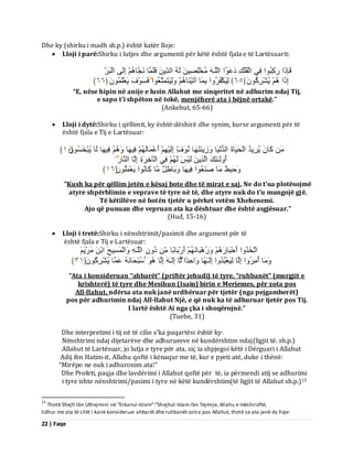 22 | Faqe 
Dhe ky (shirku i madh sh.p.) është katër lloje: 
 Lloji i parë:Shirku i lutjes dhe argumenti për këtë është fjala e të Lartësuarit: 
فَبِرَا سَمِجُ ا٘ فِٜ اىْفُيْلِ دَػَ اُ٘ اىيَـ خٍُْيِصِٞ ىَ اىذِّٝ فَيَ بََ جََّب اِىَٚ اىْجَشِّ 
اِرَا ُٝشْشِمَُُ٘ ﴿ ٙ٘ ﴾ ىَِٞنْفُشُ اٗ ثِ بََ آرَْٞ بَْ ىََِٗٞزَ زَََؼُ ا٘ فَغَ فَْ٘ َٝؼْيَََُُ٘ ﴿ ٙٙ ﴾ 
“E, nëse hipin në anije e lusin Allahut me sinqeritet në adhurim ndaj Tij, e sapo t’i shpëton në tokë, menjëherë ata i bëjnë ortakë.” (Ankebut, 65-66) 
 Lloji i dytë:Shirku i qëllimit, ky është:dëshirë dhe synim, kurse argumenti për të është fjala e Tij e Lartësuar: 
مَب ُٝشِٝذُ اىْذََٞبحَ اىذُ َّْٞب صَِٗٝ زََْ بَٖ فَُِّّ٘ اِىَْٞ أَػْ بََىَ فِٞ بَٖ فِٞ بَٖ ىَب ُٝجْخَغَُُ٘ ﴿ ٔ٘ ﴾ 
أُ ىَٗـٰئِلَ اىَزِٝ ىَْٞظَ ىَ فِٜ اىْآخِشَحِ اِىَب اى بَْس دََٗجِطَ بٍَ صَ ؼَُْ ا٘ فِٞ بَٖ ثََٗبطِوٌ بٍَ مَب اُّ٘ َٝؼْ يَََُُ٘ ﴿ ٔٙ ﴾ 
“Kush ka për qëllim jetën e kësaj bote dhe të mirat e saj, Ne do t'ua plotësojmë atyre shpërblimin e veprave të tyre në të, dhe atyre nuk do t'u mungojë gjë. Të këtillëve në botën tjetër u përket vetëm Xhehenemi. Ajo që punuan dhe vepruan ata ka dështuar dhe është asgjësuar.” (Hud, 15-16) 
 Lloji i tretë:Shirku i nënshtrimit/pasimit dhe argument për të 
është fjala e Tij e Lartësuar: ارَخَزُ اٗ أَدْجَبسَ سَُٗ جَْٕب أَسْثَبثًب دُ اىيَـ اَٗىْ غََِٞخَ اثْ شٌٍَََْٝ 
بٍََٗ أُ شٍُِ اٗ اِىَب ىَِٞؼْجُذُ اٗ اِىَـٰ بًٖ اَٗدِذًا ىَب اِىَـٰ اِىَب عُجْذَب ػَ بََ ُٝشْشِمَُُ٘ ﴿ ٖٔ ﴾ 
“Ata i konsideruan “ahbarët” (priftër jehudi) të tyre, “ruhbanët” (murgjit e krishterë) të tyre dhe Mesihun (Isain) birin e Merjemes, për zota pos All-llahut, ndërsa ata nuk janë urdhëruar për tjetër (nga pejgamberët) pos për adhurimin ndaj All-llahut Një, e që nuk ka të adhuruar tjetër pos Tij. I lartë është Ai nga çka i shoqërojnë.” (Tuebe, 31) Dhe interpretimi i tij në të cilin s’ka paqartësi është ky: Nënshtrimi ndaj dijetarëve dhe adhuruesve në kundërshtim ndaj(ligjit të. sh.p.) Allahut të Lartësuar, jo lutja e tyre për ata, siç ia shpjegoi këtë i Dërguari i Allahut Adij ibn Hatim-it, Allahu qoftë i kënaqur me të, kur e pyeti atë, duke i thënë: “Mirëpo ne nuk i adhuronim ata!” Dhe Profeti, paqja dhe lavdërimi i Allahut qoftë për të, ia përmendi atij se adhurimi 
i tyre ishte nënshtrimi/pasimi i tyre në këtë kundërshtim(të ligjit të Allahut sh.p.)15 
15 Thotë Shejh Ibn Uthejmini në “Erkanul-Islam”:“Shejhul-Islam Ibn Tejmije, Allahu e mëshiroftë, lidhur me ata të cilët i kanë konsideruar ahbarët dhe ruhbanët zotra pos Allahut, thotë se ata janë dy lloje:  