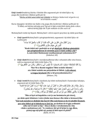 24 | Faqe 
Lloji i tretë:Ortakëria/shirku i fshehtë dhe argumenti për të është fjala e tij, paqja dhe lavdërimi i Allahut qoftë për të: “Shirku në këtë umet është më i fshehtë se lëvizja e buburrecit në gurin e zi, në errësirën e natës.” Kurse shpagimi i tij bëhet me fjalën e tij, paqja dhe lavdërimi i Allahut qoftë për të: “O Allah, unë kërkoj mbrojtje prej Teje që të bëjë ortak/shirk diçka duke e ditur, ndërsa kërkoj falje tek Ti për mëkatin të cilin nuk e di.” Mohimi/kufri është dy llojesh: Mohim/kufr i cili të nxjerrë prej fesë, ky është pesë lloje: 
 Lloji i parë:Mohimi/kufri i përgënjeshtrimit, argumenti i tij është fjala e të Lartësuarit: 
أَظْيَ افْزَشَٰٙ ػَيَٚ اىيَـ مَزِثًب أَ مَزَةَ ثِبىْذَقِّ ىَ بََ جَبءَ أَىَْٞظَ فِٜ جَ ثٍَْ ًٙ٘ ىِّيْنَبفِشَِِٝ ﴿ ٙ٨ ﴾ 
“Kush është më i padrejtë se ai që shpif për Allahun gënjeshtër apo përgënjeshtron të vërtetën pasi t’i ketë ardhur atij?! A, nuk është Xhehenemi vendbanimi për jobesimtarët?!” (Ankebut, 68) 
 Lloji i dytë:Mohimi/kufri i mendjemadhësisë dhe i refuzimit edhe nëse beson, ndërsa argument për këtë është fjala e Tij: 
اَِٗرْ قُيْ بَْ ىِيْ يَََبئِنَخِ اعْجُذُ اٗ ىِآدَ فَغَجَذُ اٗ اِىَب اِثْيِٞظَ أَثَٰٚ اَٗعْزَنْجَشَ مََٗب اىْنَبفِشَِِٝ ﴿ ٖٗ ﴾ 
“Kur Ne u thamë engjëjve:“Bëni sexhde Ademit,” ata i bënë sexhde me përjashtim të Iblisit, i cili refuzoi, u tregua kryelartë dhe u bë prej jobesimtarëve.” (Bekare, 34) 
 Lloji i tretë:Mohimi/kufri i dyshimit, ky është mohimi/kufri i hamendjes-luhatjes, argument për të është fjala e Tij: 
دََٗخَوَ جَ زََْ ظَبىِ ىِّ فَْْغِ قَبهَ بٍَ أَظُ أَ رَجِٞذَ ـَٰٕزِ أَثَ﴿ذًا ٖ٘ ﴾ بٍََٗ أَظُ اىغَبػَخَ قَبئِ خًََ 
ىََٗئِ سُدِددُ اِىَٰٚ سَثِّٜ ىَؤَجِذَ خَْٞشًا بٍَِّْْٖ قٍَُْيَجًب ﴿ ٖٙ ﴾ قَبهَ ىَ صَبدِجُ ُٝذَب سُُِٗٓ 
أَمَفَشْدَ ثِبىَزِٛ خَيَقَلَ رُشَاةٍ ثُ طُّّْفَخٍ ثُ عَ اَ٘كَ سَجُيًب ﴿ ٖ٧ ﴾ 
“Dhe ai hyri në kopshtin e vet (e me besimtarin për dore), 
po duke qenë dëmtues i vetes (duke mos besuar dhe duke u krenuar) tha: 
“Unë nuk mendoj se zhduket kjo kurrë! Dhe nuk besoj se do të ndodhë Kiameti, 
por nëse bëhet që të kthehem te Zoti im, pa dyshim do të gjej ardhmëri edhe më të mirë se kjo.” Atij ai shoku i vet (besimtari) i tha - duke e polemizuar atë- “A e mohove Atë që të krijoi ty nga dheu, pastaj nga një pikë uji, pastaj të bëri njeri të plotë?” (Kehf, 35-37)  