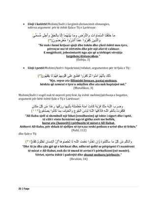 25 | Faqe 
 Lloji i katërtë:Mohimi/kufri i largimit-distancimit-shmangies, 
ndërsa argument për të është fjala e Tij e Lartësuar: بٍَ خَيَقْ بَْ اىغَ بََ اَٗدِ اَٗىْؤَسْضَ بٍََٗ ثَْٞ بَََُْٖ اِىَب ثِبىْذَقِّ أََٗجَوٍ غٍَُ ٚۚ 
اَٗىَزِٝ مَفَشُ اٗ ػَ بََ أُ زِّسُ اٗ ؼٍُْشِظَُُ٘ ﴿ ٖ ﴾ 
“Ne nuk i kemi krijuar qiejt dhe tokën dhe çfarë është mes tyre, përveçse me të vërtetën dhe për një afat të caktuar. E megjithatë, jobesimtarët nga ajo që u tërhiqet vërejtja largohen/distancohen.” (Enbija, 3) 
 Lloji i pestë:Mohimi/kufri i hipokrizisë/nifakut, argumenton për të fjala e Tij: 
رَٰىِلَ ثِؤَ آ اٍَُْ٘ ثُ مَفَشُ اٗ فَطُّجِغَ ػَيَٰٚ قُيُ ثِ٘ فَ ىَب َٝفْقََُُٖ٘ ﴿ ٖ ﴾ 
“Kjo, sepse ata fillimisht besuan, pastaj mohuan, kështu që zemrat e tyre u mbyllen dhe ata nuk kuptojnë më.” (Munafikun, 3) Mohimi/kufri i vogël nuk të nxjerrë prej fesë, ky është mohimi/përbuzja e begative, argument për këtë është fjale e Tij e Lartësuar: ظََٗشَةَ اىيَـ ثٍََيًب قَشَْٝخً مَب ذَّْ آ خًٍَِْ طٍُّْ ئََِ خًَْ َٝؤْرِٞ بَٖ سِصْقُ بَٖ سَغَذًا مُوِّ نٍََبٍُ 
فَنَفَشَدْ ثِؤَ ؼُّْ اىيَـ فَؤَرَاقَ بَٖ اىيَـ ىِجَبطَ اىْجُ عِ٘ اَٗىْخَ فِْ٘ ثِ بََ مَب اُّ٘ َٝصْ ؼََُُْ٘ ﴿ ٕٔٔ ﴾ 
“All-llahu sjell si shembull një fshat (vendbanim) që ishte i sigurt dhe i qetë, të cilit i vinte furnizimi nga të gjitha anët me bollëk, kurse ata (banorët) i përbuzën të mirat e All-llahut. Atëherë All-llahu, për shkak të sjelljes së tyre,ua veshi petkun e urisë dhe të frikës.” (Nahl, 112) dhe fjale e Tij: 
آَٗرَبمُ مُوِّ بٍَ عَؤَىْزُ اَِٗ رَؼُذُ اٗ ؼِّْ ذَََ اىيَـ ىَب رُذْصُ بَٕ٘ اِ اىْبِ غَّب ىَظَيُ مَفَبسٌ ﴿ ٖٗ ﴾ 
“Dhe Ai ju dha çdo gjë që e kërkuat dhe, edhe në qoftë se përpiqeni t'i numëroni të mirat e All-llahut, nuk do të mund të arrini t'i përkufizoni (në numër). Vërtet, njeriu është i padrejtë dhe shumë mohues/përbuzës.” (Ibrahim, 34)  