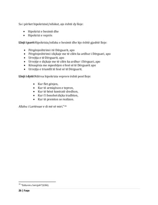 26 | Faqe 
Sa i përket hipokrizisë/nifakut, ajo është dy lloje: 
 Hipokrizi e besimit dhe 
 Hipokrizi e veprës 
Lloji i parë:Hipokrizia/nifaku e besimit dhe kjo është gjashtë lloje: 
 Përgënjeshtrimi i të Dërguarit, apo 
 Përgënjeshtrimi i diçkaje me të cilën ka ardhur i Dërguari, apo 
 Urrejtja e të Dërguarit, apo 
 Urrejtje e diçkaje me të cilën ka ardhur i Dërguari, apo 
 Kënaqësia me mposhtjen e fesë së të Dërguarit apo 
 Urrejtja e triumfit të fesë së të Dërguarit. 
Lloji i dytë:Ndërsa hipokrizia veprore është pesë lloje: 
 Kur flet gënjen, 
 Kur të armiqëson e tepron, 
 Kur të bënë kontratë dredhon, 
 Kur t’i besohet diçka tradhton, 
 Kur të premton se realizon. 
Allahu i Lartësuar e di më së miri.”16 
16 “Eddureru Senijjeh”(3/66).  