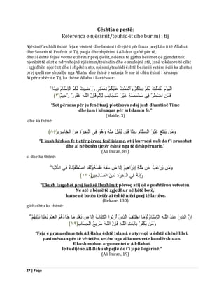 27 | Faqe 
Çështja e pestë: Referenca e njësimit/teuhid-it dhe burimi i tij Njësimi/teuhidi është feja e vërtetë dhe besimi i drejtë i përfituar prej Librit të Allahut dhe Sunetit të Profetit të Tij, paqja dhe shpëtimi i Allahut qoftë për të, dhe ai është feja e vetme e zbritur prej qiellit, ndërsa të gjitha besimet që gjendet tek njerëzit të cilat e ndryshojnë njësimin/teuhidin dhe e anulojnë atë, janë tokësore të cilat i zgjedhën njerëzit dhe i shpikën ato, njësimi/teuhidi është besimi i vetëm i cili ka zbritur prej qielli me shpallje nga Allahu dhe është e vetmja fe me të cilën është i kënaqur Ai për robërit e Tij, ka thënë Allahu i Lartësuar: اىَْٞ أَمْ يََْذُ ىَنُ دِٝ نَُْ أََٗرْ ذَََُْ ػَيَْٞنُ ؼِّْ زََِٜ سََٗظِٞذُ ىَنُ اىْبِعْيَب دِٝ بًْ فَ اظْطُّشَ فِٜ خٍَْ صَََخٍ غَْٞشَ زٍَُجَب فٍِّ ىِّبِثْ فَبِ اىيَـ غَفُ سٌ٘ سَدٌٌِٞ ﴿ ٖ ﴾ 
“Sot përsosa për ju fenë tuaj, plotësova ndaj jush dhuntinë Time dhe jam i kënaqur për ju Islamin fe.” (Maide, 3) dhe ka thënë: 
َٝجْزَغِ غَْٞشَ اىْبِعْيَب دِٝ بًْ فَيَ ُٝقْجَوَ فِٜ اىْآخِشَحِ اىْخَبعِشِٝ﴿َِ ٨٘ ﴾ 
“E kush kërkon fe tjetër përveç fesë islame, atij kurrsesi nuk do t'i pranohet dhe ai në botën tjetër është nga të dëshpëruarit.” (Ali Imran, 85) si dhe ka thënë: َٝشْغَتُ ػَ يٍَِّخِ اِثْشَا ِٕٞ اِىَب عَفِ فَّْغَ ىََٗقَذِ اصْطَّفَْٞ بَْ فِٜ اىذُ َّْٞب اَِٗ فِٜ اىْآخِشَحِ ىَ اىصَبىِذِٞ ﴿َِ ٖٔٓ ﴾ 
“E kush largohet prej fesë së Ibrahimit përveç atij që e poshtëron vetveten. Ne atë e bëmë të zgjedhur në këtë botë, kurse në botën tjetër ai është njëri prej të lartëve. (Bekare, 130) gjithashtu ka thënë: اِ اىذِّٝ ػِ ذَْ اىيَـ اىْبِعْيَب بٍََٗ اخْزَيَفَ اىَزِٝ أُ رُٗ ا٘ اىْنِزَبةَ اِىَب ثَؼْذِ بٍَ جَبءَ اىْؼِيْ ثَغًْٞب ثَْٞ َٝنْفُشْ ثِآَٝبدِ اىيَـ فَبِ اىيَـ عَشِٝغُ اىْذِغَبةِ ﴿ ٔ٩ ﴾ 
“Feja e pranueshme tek All-llahu është Islami, e atyre që u është dhënë libri, pasi mësuan për të vërtetën, vetëm nga zilia mes vete kundërshtuan. E kush mohon argumentet e All-llahut, le ta dijë se All-llahu shpejtë do t'i japë llogarinë.” (Ali Imran, 19)  