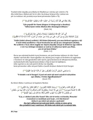 28 | Faqe 
Teuhidi është shpallje prej Allahut të Madhëruar i zbritur për robërit e Tij dhe është feja e Allahut për hir të cilës i ka krijuar krijesat dhe i jetësoi ata për ta realizuar atë, prandaj veçse kemi përmendur fjalën e Tij: 
ىََٗقَذْ ثَؼَثْ بَْ فِٜ مُوِّ أُ خٍٍَ سَعُ ىً٘ب أَ اػْجُذُ اٗ اىيَـ اَٗجْزَ جُِْ ا٘ اىطَّبغُ د٘﴿َ ٖٙ ﴾ 
“Çdo populli Ne i kemi dërguar të dërguar(që u thoshte): “Adhurojeni vetëm Allahun dhe shmanguni idhujve.” (Nahl, 36) 
أَرَٰٚ أَ شٍُْ اىيَـ فَيَب رَغْزَؼْجِيُ عُجْذَب رََٗؼَبىَٰٚ ػَ بََ ُٝشْشِمَُُ٘ ﴿ ٔ ﴾ 
ُٝ ضَِّْهُ اىْ يَََبئِنَخَ ثِبىشُ حِٗ أَ شٍِْ ػَيَٰٚ َٝشَبءُ ػِجَبدِ أَ أَ زِّسُ اٗ أَ ىَب اِىَـٰ اِىَب أَ بَّ فَبرَقُُِ٘ ﴿ ٕ ﴾ 
“Erdhi (është afruar) urdhëri i All-llahut (kijameti), pra mos kërkoni ngutjen e tij! E lartë është madhëria e Tij në krahasim me atë që ata i shoqërojnë (shokë). Me urdhrin e Tij ia zbret engjëjt me shpirt/shpallje atij që Ai dëshiron nga robërit e vet t'ua tërhiqni vërejtjen se nuk ka të adhuruar tjetër pos Meje, pra të më keni frikën.” (Nahl, 1-2) Kurse pos njësimit/teuhid-it prej besimeve, ato janë besime tokësore të cilat i kanë shpikur njerëzit dhe i kanë zgjedhur ato, kësisoj prej rrugës së Profetëve në asgjësimin e besimeve të cilat gjendeshin ndër njerëz, (prej besimeve) të idhujtarisë/shirkut, mohimit/kufrit dhe hipokrizisë/nifakut e lloje të tjerë të lajthitjeve, ishte sqarimi se ato nuk janë të zbritur me shpallje, kemi përmendur edhe më parë fjalën e Jusufit drejtuar shokut të tij të burgut: 
َٝب صَبدِجَِٜ اىغِّجْ أَأَسْثَبةٌ زٍَُفَشِّقُ خَْٞشٌ أَ اىيَـ اىْ اَ٘دِذُ اىْقَ بَٖسُ ﴿ ٖ٩ ﴾ 
“O shokët e mi të burgut! A janë më mirë një mori zotash të ndryshëm apo Allahu, i Vetmi, Ngjadhnjimtari?” (Jusuf, 39) Ka thënë Allahu i Lartësuar në kaptinën Nexhm: 
أَفَشَأَْٝزُ اىيَبدَ اَٗىْؼُضَٰٙ ﴿ ٔ٩ ﴾ بٍَََْٗحَ اىثَبىِثَخَ اىْؤُخْشَٰٙ ﴿ ٕٓ ﴾ أَىَنُ اىزَمَشُ ىََٗ اىْؤُ ثَّٰٚ ﴿ ٕٔ ﴾ 
رِيْلَ اِرًا قِغْ خٌََ ظِٞضَٰٙ ﴿ ٕٕ ﴾ اِ َِٜٕ اِىَب أَعْ بََءٌ عَ ََْٞزُ بََُٕ٘ أَ زُّ آَٗثَبإُمُ بٍَ أَ ضَّهَ اىيَـ ثِ بَٖ عُيْطَّب اِ َٝزَجِؼُ اِىَب اىظَ بٍََٗ رَ َْٖٙ٘ اىْؤَ فُّظُ ىََٗقَذْ جَبءَ سَثِّ اىْ ذَُٰٖٙ ﴿ ٕٖ ﴾ 
“E ju, a i shihni Latin dhe Uzanë? Dhe atë të tretin e të fundin, Menatin! A mendoni se meshkujt janë tuajt , e të Atij femrat? Atëherë ajo është një ndarje e padrejtë! Ata (që i adhuroni ju) nuk janë tjetër, vetëm se emra që ju dhe prindërit tuaj i emërtuat; All-llahu nuk zbriti për ta ndonjë fakt.  