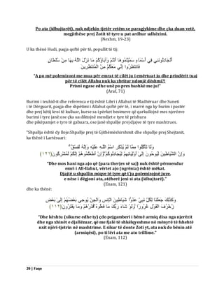 29 | Faqe 
Po ata (idhujtarët), nuk ndjekin tjetër vetëm se paragjykime dhe çka duan vetë, megjithëse prej Zotit të tyre u pat ardhur udhëzimi. (Nexhm, 19-23) U ka thënë Hudi, paqja qoftë për të, popullit të tij: أَرُجَبدِىُ َِّْٜ٘ فِٜ أَعْ بََءٍ عَ ََْٞزُ بََُٕ٘ أَ زُّْ آَٗثَبإُمُ بٍَ ضََّهَ اىيَ ثِ بَٖ عُيْطَّبٍُ 
فَب زَّظِشُ اٗ اِ ِّٜ ؼٍََنُ اىْ زََُْظِشَِِٝ 
“A po më polemizoni me mua për emrat të cilët ju i emërtuat ju dhe prindërit tuaj për të cilët Allahu nuk ka zbritur ndonjë dëshmi?! Prisni ngase edhe unë po pres bashkë me ju!” (Araf, 71) Burimi i teuhid-it dhe referenca e tij është Libri i Allahut të Madhëruar dhe Suneti i të Dërguarit, paqja dhe shpëtimi i Allahut qoftë për të, i marrë nga ky burim i pastër dhe prej këtij kroi të kulluar, kurse sa i përket besimeve që qarkullojnë mes njerëzve burimi i tyre janë:ose çka ua diktojnë mendjet e tyre të prishura dhe pikëpamjet e tyre të gabuara, ose janë shpallje prej djajve të tyre mashtrues. “Shpallja është dy lloje:Shpallje prej të Gjithëmëshirshmit dhe shpallje prej Shejtanit, ka thënë i Lartësuari: ىََٗب رَؤْمُيُ ا٘ بٍََِ ىَ ُٝزْمَشِ اعْ اىيَـ ػَيَْٞ اَِٗ ىَفِغْقٌ اَِٗ اىشََٞبطِٞ ىَُٞ دُ٘ اِىَٰٚ أَ ىَِْٗٞبئِ ىُِٞجَبدِىُ مُ٘ اَِٗ أَطَؼْزُ اِ نَُّ ىَ شَُْشِمَُُ٘ ﴿ ٕٔٔ ﴾ 
“Dhe mos hani nga ajo që (para therjes së saj) nuk është përmendur emri i All-llahut, vërtet ajo (ngrënia) është mëkat. Djajtë u shpallin miqve të tyre që t'ju polemizojnë juve, e nëse i dëgjoni ata, atëherë jeni si ata (idhujtarë).” (Enam, 121) dhe ka thënë: مََٗزَٰىِلَ جَؼَيْ بَْ ىِنُوِّ جٍَِّّٜ ػَذُ اًٗ شََٞبطِٞ اىْبِ ظِّ اَٗىْجِ ُٝ دِٜ٘ ثَؼْعُ اِىَٰٚ ثَؼْطٍ 
صُخْشُفَ اىْقَ هِْ٘ غُشُ سًٗا ىََٗ شَبءَ سَثُلَ بٍَ فَؼَيُ فَزَسْ بٍََٗ َٝفْزَشَُُٗ ﴿ ٕٔٔ ﴾ 
“Dhe kështu (sikurse edhe ty) çdo pejgamberi i bëmë armiq disa nga njerëzit dhe nga xhinët e djallëzuar, që me fjalë të shkëlqyeshme në mënyrë të fshehtë nxit njëri-tjetrin në mashtrime. E sikur të donte Zoti yt, ata nuk do bënin atë (armiqësi), po ti lëri ata me ato trillime.” (Enam, 112)  