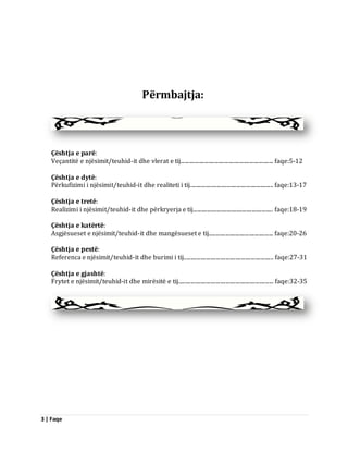 3 | Faqe 
Përmbajtja: 
Çështja e parë: Veçantitë e njësimit/teuhid-it dhe vlerat e tij.................................................................. faqe:5-12 Çështja e dytë: Përkufizimi i njësimit/teuhid-it dhe realiteti i tij........................................................... faqe:13-17 Çështja e tretë: Realizimi i njësimit/teuhid-it dhe përkryerja e tij......................................................... faqe:18-19 Çështja e katërtë: Asgjësueset e njësimit/teuhid-it dhe mangësueset e tij.............................................. faqe:20-26 Çështja e pestë: Referenca e njësimit/teuhid-it dhe burimi i tij................................................................ faqe:27-31 Çështja e gjashtë: Frytet e njësimit/teuhid-it dhe mirësitë e tij.................................................................... faqe:32-35 
 