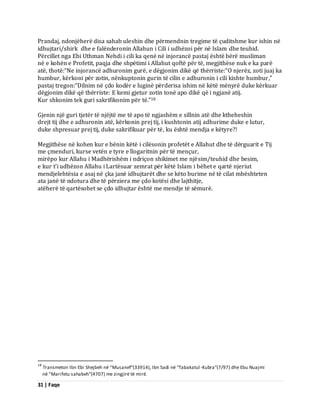 31 | Faqe 
Prandaj, ndonjëherë disa sahab uleshin dhe përmendnin tregime të çuditshme kur ishin në idhujtari/shirk dhe e falënderonin Allahun i Cili i udhëzoi për në Islam dhe teuhid. Përcillet nga Ebi Uthman Nehdi i cili ka qenë në injorancë pastaj është bërë musliman në e kohën e Profetit, paqja dhe shpëtimi i Allahut qoftë për të, megjithëse nuk e ka parë atë, thotë:“Ne injorancë adhuronim gurë, e dëgjonim dikë që thërriste:“O njerëz, zoti juaj ka humbur, kërkoni për zotin, nënkuptonin gurin të cilin e adhuronin i cili kishte humbur,” pastaj tregon:“Dilnim në çdo kodër e luginë përderisa ishim në këtë mënyrë duke kërkuar dëgjonim dikë që thërriste: E kemi gjetur zotin tonë apo dikë që i ngjanë atij. 
Kur shkonim tek guri sakrifikonim për të.”18 Gjenin një guri tjetër të njëjtë me të apo të ngjashëm e sillnin atë dhe ktheheshin drejt tij dhe e adhuronin atë, kërkonin prej tij, i kushtonin atij adhurime duke e lutur, duke shpresuar prej tij, duke sakrifikuar për të, ku është mendja e këtyre?! Megjithëse në kohen kur e bënin këtë i cilësonin profetët e Allahut dhe të dërguarit e Tij me çmenduri, kurse vetën e tyre e llogaritnin për të mençur, mirëpo kur Allahu i Madhërishëm i ndriçon shikimet me njësim/teuhid dhe besim, e kur t’i udhëzon Allahu i Lartësuar zemrat për këtë Islam i bëhet e qartë njeriut mendjelehtësia e asaj në çka janë idhujtarët dhe se këto burime në të cilat mbështeten ata janë të ndotura dhe të përziera me çdo kotësi dhe lajthitje, atëherë të qartësohet se çdo idhujtar është me mendje të sëmurë. 
18 Transmeton Ibn Ebi Shejbeh në “Musanef”(33914), Ibn Sadi në “Tabakatul-Kubra”(7/97) dhe Ebu Nuajmi në “Marifetu sahabeh”(4707) me zingjirë të mirë.  