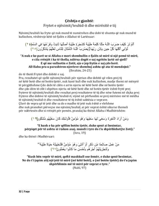 32 | Faqe 
Çështja e gjashtë: Frytet e njësimit/teuhid-it dhe mirësitë e tij Njësimi/teuhidi ka fryte që nuk mund të numërohen dhe dobi të shumta që nuk mund të kufizohen, vështroje këtë në fjalën e Allahut të Lartësuar: 
أَىَ رَشَ مَْٞفَ ظَشَةَ اىيَـ ثٍََيًب مَيِ خًََ طَِّٞجَخً مَشَجَشَحٍ طَِّٞجَخٍ أَصْيُ بَٖ ثَبثِذٌ فََٗشْػُ بَٖ فِٜ اىغَ بََ﴿ءِ ٕٗ ﴾ 
رُئْرِٜ أُمُيَ بَٖ مُوَ دِٞ ثِبِرْ سَثِّ بَٖ ََٝٗعْشِةُ اىيَـ اىْؤَ ثٍَْبهَ ىِي بَْطِ ىَؼَيَ َٝزَزَمَشَُُٗ ﴿ ٕ٘ ﴾ 
“A nuk e ke parë se si Allahu e mori shembullin e fjalës së mirë si një pemë të mirë, e cila rrënjët i ka të thella, ndërsa degët e saj ngritën lartë në qiell? E që me vullnetin e Zotit, ajo e jep frytin e saj çdo herë. All-llahu pra u parashtron njerëzve shembuj ashtu që ata të mendojnë.” (Ibrahim, 24-25) do të thotë:Frytet dhe dobitë e saj. Pra, rezultatet që sjellë njësimi/teuhidi për njeriun dhe dobitë që vilen prej tij në këtë botë dhe në botën tjetër, nuk kanë kufi dhe nuk kufizohen, madje themi në mënyrë të përgjithshme:Çdo dobi të cilën e arrin njeriu në këtë botë dhe në botën tjetër dhe çdo dëm të cilit i shpëton njeriu në këtë botë dhe në botën tjetër është frytë prej fryteve të njësimit/teuhidi dhe rezultat prej rezultateve të tij dhe nëse futemi në diçka prej fryteve dhe dobive të njësimit/teuhid-it, vijmë në përfundim se prej mirësive më të mëdha të njësimit/teuhid-it dhe rezultateve të tij është saktësia e veprave. Çfarë do vepra që të jetë dhe sa do e madhe të jetë nuk është e vlefshme dhe nuk pranohet përveçse me njësimi/teuhid, ai për veprat është sikurse themeli për ndërtesën dhe si rrënjët për pemën, prandaj ka thënë Allahu i Madhërishëm: 
أَسَادَ اىْآخِشَحَ عََٗؼَٰٚ ىَ بَٖ عَؼَْٞ بَٖ ئٍُْ فَؤُ ىَٗـٰئِلَ مَب عَؼُْٞ شٍَْنُ سً٘ا ﴿ ٔ٩ ﴾ 
“E kush e ka për qëllim botën tjetër, duke qenë ai besimtar, përpiqet për të ashtu si i takon asaj, mundi i tyre do t’u shpërblehet(te Zoti).” (Isra, 19) dhe ka thënë i Madhëruari: ػَ وََِ صَبىِذًب رَمَشٍ أَ أُ ثَّٰٚ ئٍُْ فَيَ ذَُِْْٞٞ دََٞبحً طَِّٞجَخً ىََٗ جَْْضَِٝ أَجْشَ ثِؤَدْغَ بٍَ مَب اُّ٘ َٝؼْ يَََُُ٘ ﴿ ٩٧ ﴾ 
“Kush bën vepër të mirë, qoftë mashkull ose femër, e duke qenë besimtar, Ne do t'i japim atij një jetë të mirë (në këtë botë), e (në botën tjetër) do t'u japim shpërblimin më të mirë për veprat e tyre.” (Nahl, 97)  
