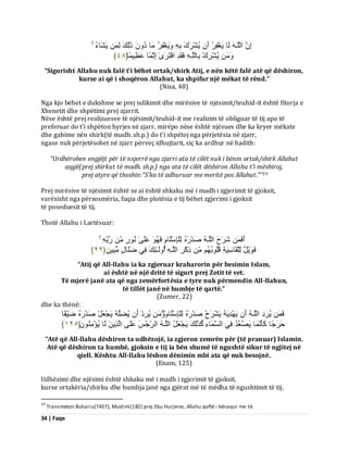 34 | Faqe 
اِ اىيَـ ىَب َٝغْفِشُ أَ ُٝشْشَكَ ثِ ََٝٗغْفِشُ بٍَ دُ رَٰىِلَ ىِ َٝشَبءُ ُٝشْشِكْ ثِبىيَـ فَقَذِ افْزَشَٰٙ اِثْ بًَ ػَظِٞ بًَ ﴿ ٗ٨ ﴾ 
“Sigurisht Allahu nuk falë t’i bëhet ortak/shirk Atij, e nën këtë falë atë që dëshiron, kurse ai që i shoqëron Allahut, ka shpifur një mëkat të rënd.” (Nisa, 48) Nga kjo bëhet e dukshme se prej ndikimit dhe mirësive të njësimit/teuhid-it është fitorja e Xhenetit dhe shpëtimi prej zjarrit. Nëse është prej realizuesve të njësimit/teuhid-it me realizim të obliguar të tij apo të preferuar do t’i shpëton hyrjes në zjarr, mirëpo nëse është njësues dhe ka kryer mëkate dhe gabime nën shirk(të madh. sh.p.) do t’i shpëtoj nga përjetësia në zjarr, ngase nuk përjetësohet në zjarr përveç idhujtarit, siç ka ardhur në hadith: “Urdhërohen engjëjt për të nxjerrë nga zjarri ata të cilët nuk i bënin ortak/shirk Allahut asgjë(prej shirkut të madh. sh.p.) nga ata të cilët dëshiron Allahu t’i mëshiroj, 
prej atyre që thoshin:“S’ka të adhuruar me meritë pos Allahut.””19 Prej mirësive të njësimit është se ai është shkaku më i madh i zgjerimit të gjoksit, varësisht nga përsosmëria, fuqia dhe plotësia e tij bëhet zgjerimi i gjoksit të poseduesit të tij. Thotë Allahu i Lartësuar: أَفَ شَشَحَ اىيَـ صَذْسَ ىِيْبِعْيَب فَ ػَيَٰٚ سٍُّ٘ سَثِّ فَ َْٝ٘وٌ ىِّيْقَبعَِٞخِ قُيُ ثُ٘ رِمْشِ اىيَـ أُ ىَٗـٰئِلَ فِٜ ظَيَبهٍ جٍٍُِِٞ ﴿ ٕٕ ﴾ 
“Atij që All-llahu ia ka zgjeruar kraharorin për besimin Islam, ai është në një dritë të sigurt prej Zotit të vet. Të mjerë janë ata që nga zemërfortësia e tyre nuk përmendin All-llahun, të tillët janë në humbje të qartë.” (Zumer, 22) dhe ka thënë: فَ ُٝشِدِ اىيَـ أَ َٝ ذَِْٖٝ َٝشْشَحْ صَذْسَ ىِيْبِعْيَب ُٝشِدْ أَ ُٝعِيَ َٝجْؼَوْ صَذْسَ ظَِّٞقًب 
دَشَجًب مَؤَ بَََّ َٝصَؼَذُ فِٜ اىغَ بََءِ مَزَٰىِلَ َٝجْؼَوُ اىيَـ اىشِّجْظَ ػَيَٚ اىَزِٝ ىَب ُٝئٍَُُِْْ٘ ﴿ ٕٔ٘ ﴾ 
“Atë që All-llahu dëshiron ta udhëzojë, ia zgjeron zemrën për (të pranuar) Islamin. Atë që dëshiron ta humbë, gjoksin e tij ia bën shumë të ngushtë sikur të ngjitej në qiell. Kështu All-llahu lëshon dënimin mbi ata që nuk besojnë. 
(Enam, 125) Udhëzimi dhe njësimi është shkaku më i madh i zgjerimit të gjoksit, kurse ortakëria/shirku dhe humbja janë nga gjërat më të mëdha të ngushtimit të tij. 
19 Transmeton Buhariu(7437), Muslimi(182) prej Ebu Hurjeres, Allahu qoftë i kënaqur me të.  