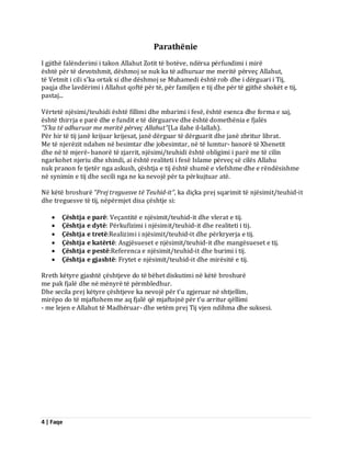 4 | Faqe 
Parathënie I gjithë falënderimi i takon Allahut Zotit të botëve, ndërsa përfundimi i mirë është për të devotshmit, dëshmoj se nuk ka të adhuruar me meritë përveç Allahut, të Vetmit i cili s’ka ortak si dhe dëshmoj se Muhamedi është rob dhe i dërguari i Tij, paqja dhe lavdërimi i Allahut qoftë për të, për familjen e tij dhe për të gjithë shokët e tij, pastaj... Vërtetë njësimi/teuhidi është fillimi dhe mbarimi i fesë, është esenca dhe forma e saj, është thirrja e parë dhe e fundit e të dërguarve dhe është domethënia e fjalës “S’ka të adhuruar me meritë përveç Allahut”(La ilahe il-lallah). Për hir të tij janë krijuar krijesat, janë dërguar të dërguarit dhe janë zbritur librat. Me të njerëzit ndahen në besimtar dhe jobesimtar, në të lumtur- banorë të Xhenetit dhe në të mjerë- banorë të zjarrit, njësimi/teuhidi është obligimi i parë me të cilin ngarkohet njeriu dhe xhindi, ai është realiteti i fesë Islame përveç së cilës Allahu nuk pranon fe tjetër nga askush, çështja e tij është shumë e vlefshme dhe e rëndësishme në synimin e tij dhe secili nga ne ka nevojë për ta përkujtuar atë. Në këtë broshurë “Prej treguesve të Teuhid-it”, ka diçka prej sqarimit të njësimit/teuhid-it dhe treguesve të tij, nëpërmjet disa çështje si: 
 Çështja e parë: Veçantitë e njësimit/teuhid-it dhe vlerat e tij. 
 Çështja e dytë: Përkufizimi i njësimit/teuhid-it dhe realiteti i tij. 
 Çështja e tretë:Realizimi i njësimit/teuhid-it dhe përkryerja e tij. 
 Çështja e katërtë: Asgjësueset e njësimit/teuhid-it dhe mangësueset e tij. 
 Çështja e pestë:Referenca e njësimit/teuhid-it dhe burimi i tij. 
 Çështja e gjashtë: Frytet e njësimit/teuhid-it dhe mirësitë e tij. 
Rreth këtyre gjashtë çështjeve do të bëhet diskutimi në këtë broshurë me pak fjalë dhe në mënyrë të përmbledhur. Dhe secila prej këtyre çështjeve ka nevojë për t’u zgjeruar në shtjellim, mirëpo do të mjaftohem me aq fjalë që mjaftojnë për t’u arritur qëllimi - me lejen e Allahut të Madhëruar- dhe vetëm prej Tij vjen ndihma dhe suksesi.  