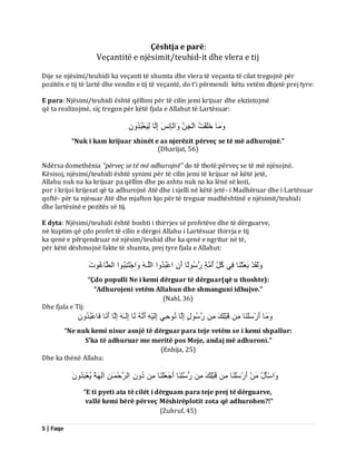 5 | Faqe 
Çështja e parë: Veçantitë e njësimit/teuhid-it dhe vlera e tij Dije se njësimi/teuhidi ka veçanti të shumta dhe vlera të veçanta të cilat tregojnë për pozitën e tij të lartë dhe vendin e tij të veçantë, do t’i përmendi këtu vetëm dhjetë prej tyre: E para: Njësimi/teuhidi është qëllimi për të cilin jemi krijuar dhe ekzistojmë që ta realizojmë, siç tregon për këtë fjala e Allahut të Lartësuar: بٍََٗ خَيَقْذُ اىْجِ اَٗىْبِ ظَّ اِىَب ىَِٞؼْجُذُُِٗ 
“Nuk i kam krijuar xhinët e as njerëzit përveç se të më adhurojnë.” (Dharijat, 56) Ndërsa domethënia “përveç se të më adhurojnë” do të thotë:përveç se të më njësojnë. Kësisoj, njësimi/teuhidi është synimi për të cilin jemi të krijuar në këtë jetë, Allahu nuk na ka krijuar pa qëllim dhe po ashtu nuk na ka lënë së koti, por i krijoi krijesat që ta adhurojnë Atë dhe i sjelli në këtë jetë- i Madhëruar dhe i Lartësuar qoftë- për ta njësuar Atë dhe mjafton kjo për të treguar madhështinë e njësimit/teuhidi dhe lartësinë e pozitës së tij. E dyta: Njësimi/teuhidi është boshti i thirrjes së profetëve dhe të dërguarve, në kuptim që çdo profet të cilin e dërgoi Allahu i Lartësuar thirrja e tij ka qenë e përqendruar në njësim/teuhid dhe ka qenë e ngritur në të, për këtë dëshmojnë fakte të shumta, prej tyre fjala e Allahut: ىََٗقَذْ ثَؼَثْ بَْ فِٜ مُوِّ أُ خٍٍَ سَعُ ىً٘ب أَ اػْجُذُ اٗ اىيَـ اَٗجْزَ جُِْ ا٘ اىطَّبغُ دَ٘ 
“Çdo populli Ne i kemi dërguar të dërguar(që u thoshte): “Adhurojeni vetëm Allahun dhe shmanguni idhujve.” (Nahl, 36) Dhe fjala e Tij: بٍََٗ أَسْعَيْ بَْ قَجْيِلَ سَعُ هٍ٘ اِىَب دُِّٜ٘ اِىَْٞ أَ ىَب اِىَـٰ اِىَب أَ بَّ فَبػْجُذُُِٗ 
“Ne nuk kemi nisur asnjë të dërguar para teje vetëm se i kemi shpallur: S’ka të adhuruar me meritë pos Meje, andaj më adhuroni.” (Enbija, 25) Dhe ka thënë Allahu: اَٗعْؤَهْ أَسْعَيْ بَْ قَجْيِلَ سُعُيِ بَْ أَجَؼَيْ بَْ دُ اىشَدْ ـََٰ آىِ خًَٖ ُٝؼْجَذَُُٗ 
“E ti pyeti ata të cilët i dërguam para teje prej të dërguarve, vallë kemi bërë përveç Mëshirëplotit zota që adhurohen?!” (Zuhruf, 45)  