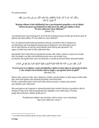 6 | Faqe 
Po ashtu ka thënë: اَٗرْمُشْ أَخَب ػَبدٍ اِرْ أَ زَّسَ قَ ثِبىْؤَدْقَبفِ قََٗذْ خَيَذِ اى زُُْسُ ثَْٞ َٝذَْٝ خَيْفِِٔ 
أَىَب رَؼْجُذُ اٗ اِىَب اىيَـَٔ 
“Kujtoje vëllanë e fisit Ad(Hudin), kur e paralajmëroi popullin e vet në Ahkaf, ndërsa ka pasur paralajmërues edhe para tij, edhe pas tij(kur u tha): “Të mos adhuroni veçse Allahun!”” (Ahkaf, 21) ‘paralajmëruesit’ janë të dërguarit: do të thotë të dërguarit para tij dhe pas tij kanë qenë të pajtuar për këtë qëllim:“Të mos adhuroni veçse Allahun!” Pra, në njësim/teuhid është përqendruar thirrja e profetëve dhe të dërguarve, prandaj fjala e parë që dëgjonin popujt nga të dërguarit e tyre dhe gjëja e parë me të cilën fillonin në thirrjen drejt Allahut ishte thirrja për njësimin e Tij, ngase ai është baza mbi të cilën ndërtohet feja. Shembulli i fesë është sikurse shembulli i pemës, dhe është e njohur se pema ka rrënjët dhe i ka degët e saj dhe nuk zhvillohet pema veçse me rrënjët e saj, po kështu nuk ngritët feja veçse me themelin e saj dhe ky themel është njësimi/teuhidi: أَىَ رَشَ مَْٞفَ ظَشَةَ اىيَـ ثٍََيًب مَيِ خًََ طَِّٞجَخً مَشَجَشَحٍ طَِّٞجَخٍ أَصْيُ بَٖ ثَبثِذٌ فََٗشْػُ بَٖ فِٜ اىغَ بََءِ 
“A se ke parë se si Allahu e mori shembullin e fjalës së mirë sikurse një pemë të mirë, e cila rrënjët i ka të thella, ndërsa degët e saj ngritën lartë në qiell?” (Ibrahim, 24) Njësoj sikur pema, të cilës nëse i këputen rrënjët e saj ajo thahet, në këtë mënyrë është edhe feja, nëse nuk ngrihet mbi njësimin/teuhidin, nuk bënë dobi . Pozita e njësimit/teuhid-it për fenë është sikurse pozita e rrënjëve për pemën apo shtyllave për ndërtesën. Dhe prej gjërave që tregojnë se njësimi/teuhidi ishte boshti i thirrjes së profetëve dhe të dërguarve dhe në të cilin përqendroheshin shpalljet e tyre është fjala e Profetit, paqja dhe lavdërimi i Allahut qoftë për të: “Profetët janë vëllezër nga një baba, ndërsa nënat e tyre ndryshojnë. 
Feja e tyre është një e vetme.”1 
1 Transmeton Muslimi(2365) nga Ebu Hurejra, Allahu qoftë i kënaqur me të.  