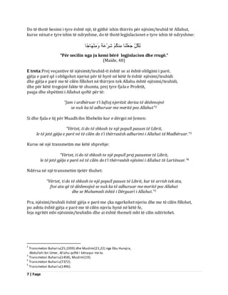 7 | Faqe 
Do të thotë besimi i tyre është një, të gjithë ishin thirrës për njësim/teuhid të Allahut, kurse nënat e tyre ishin të ndryshme, do të thotë legjislacionet e tyre ishin të ndryshme: ىِنُوٍّ جَؼَيْ بَْ نٍُِْ شِشْػَخً بٍََِْْٖٗجًب 
“Për secilin nga ju kemi bërë legjislacion dhe rrugë.” (Maide, 48) E treta:Prej veçantive të njësimit/teuhid-it është se ai është obligimi i parë, gjëja e parë që i obligohet njeriut për të hyrë në këtë fe është njësimi/teuhidi dhe gjëja e parë me të cilën fillohet në thirrjen tek Allahu është njësimi/teuhidi, dhe për këtë tregojnë fakte të shumta, prej tyre fjala e Profetit, paqja dhe shpëtimi i Allahut qoftë për të: “Jam i urdhëruar t’i luftoj njerëzit derisa të dëshmojnë 
se nuk ka të adhuruar me meritë pos Allahut”2 Si dhe fjala e tij për Muadh ibn Xhebelin kur e dërgoi në Jemen: “Vërtet, ti do të shkosh te një popull pasues të Librit, 
le të jetë gjëja e parë në të cilën do t’i thërrasësh adhurimi i Allahut të Madhëruar.”3 Kurse në një transmetim me këtë shprehje: “Vërtet, ti do të shkosh te një popull prej pasuesve të Librit, 
le të jetë gjëja e parë në të cilën do t’i thërrasësh njësimi i Allahut të Lartësuar.”4 Ndërsa në një transmetim tjetër thuhet: “Vërtet, ti do të shkosh te një popull pasues të Librit, kur të arrish tek ata, ftoi ata që të dëshmojnë se nuk ka të adhuruar me meritë pos Allahut 
dhe se Muhamedi është i Dërguari i Allahut.”5 Pra, njësimi/teuhidi është gjëja e parë me çka ngarkohet njeriu dhe me të cilën fillohet, po ashtu është gjëja e parë me të cilën njeriu hynë në këtë fe, feja ngritët mbi njësimin/teuhidin dhe ai është themeli mbi të cilin ndërtohet. 
2 Transmeton Buhariu(25,1399) dhe Muslimi(21,22) nga Ebu Hurejra, Abdullah ibn Umer, Allahu qoftë i kënaqur me ta. 3 Transmeton Buhariu(1458), Muslimi(19). 4 Transmeton Buhariu(7372). 5 Transmeton Buhariu(1496).  