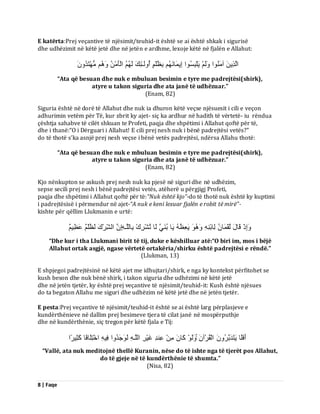8 | Faqe 
E katërta:Prej veçantive të njësimit/teuhid-it është se ai është shkak i sigurisë dhe udhëzimit në këtë jetë dhe në jetën e ardhme, lexoje këtë në fjalën e Allahut: اىَزِٝ آ اٍَُْ٘ ىََٗ َٝيْجِغُ ا٘ اِٝ بََ ثِظُيْ أُ ىَٗـٰئِلَ ىَ اىْؤَ زٍَُْٖذَُُٗ 
“Ata që besuan dhe nuk e mbuluan besimin e tyre me padrejtësi(shirk), atyre u takon siguria dhe ata janë të udhëzuar.” (Enam, 82) Siguria është në dorë të Allahut dhe nuk ia dhuron këtë veçse njësuesit i cili e veçon adhurimin vetëm për Të, kur zbrit ky ajet- siç ka ardhur në hadith të vërtetë- iu rëndua çështja sahabve të cilët shkuan te Profeti, paqja dhe shpëtimi i Allahut qoftë për të, dhe i thanë:“O i Dërguari i Allahut! E cili prej nesh nuk i bënë padrejtësi vetës?” do të thotë s’ka asnjë prej nesh veçse i bënë vetës padrejtësi, ndërsa Allahu thotë: “Ata që besuan dhe nuk e mbuluan besimin e tyre me padrejtësi(shirk), atyre u takon siguria dhe ata janë të udhëzuar.” (Enam, 82) Kjo nënkupton se askush prej nesh nuk ka pjesë në siguri dhe në udhëzim, sepse secili prej nesh i bënë padrejtësi vetës, atëherë u përgjigj Profeti, paqja dhe shpëtimi i Allahut qoftë për të:“Nuk është kjo”-do të thotë nuk është ky kuptimi i padrejtësisë i përmendur në ajet-“A nuk e keni lexuar fjalën e robit të mirë”- kishte për qëllim Llukmanin e urtë: اَِٗرْ قَبهَ ىُقْ بََ ىِبثْ َٝؼِظُ َٝب ثُ ََْٜ ىَب رُشْشِكْ ثِبىيَـ اِ اىشِّشْكَ ىَظُيْ ػَظٌٌِٞ 
“Dhe kur i tha Llukmani birit të tij, duke e këshilluar atë:“O biri im, mos i bëjë Allahut ortak asgjë, ngase vërtetë ortakëria/shirku është padrejtësi e rëndë.” (Llukman, 13) E shpjegoi padrejtësinë në këtë ajet me idhujtari/shirk, e nga ky kontekst përfitohet se kush beson dhe nuk bënë shirk, i takon siguria dhe udhëzimi në këtë jetë dhe në jetën tjetër, ky është prej veçantive të njësimit/teuhid-it: Kush është njësues do ta begaton Allahu me siguri dhe udhëzim në këtë jetë dhe në jetën tjetër. E pesta:Prej veçantive të njësimit/teuhid-it është se ai është larg përplasjeve e kundërthënieve në dallim prej besimeve tjera të cilat janë në mospërputhje dhe në kundërthënie, siç tregon për këtë fjala e Tij: أَفَيَب َٝزَذَثَشُ اىْقُشْآ ىََٗ مَب ػِ ذِْ غَْٞشِ اىيَـ ىَ جََ٘ذُ اٗ فِٞ اخْزِيَبفًب مَثِٞشًا 
“Vallë, ata nuk meditojnë thellë Kuranin, nëse do të ishte nga të tjerët pos Allahut, do të gjeje në të kundërthënie të shumta.” (Nisa, 82)  