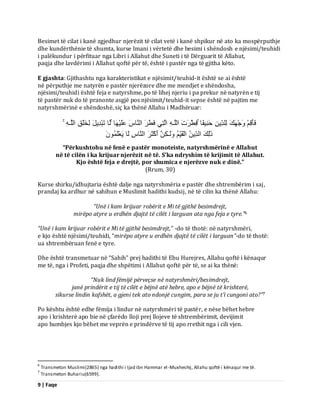 9 | Faqe 
Besimet të cilat i kanë zgjedhur njerëzit të cilat vetë i kanë shpikur në ato ka mospërputhje dhe kundërthënie të shumta, kurse Imani i vërtetë dhe besimi i shëndosh e njësimi/teuhidi i palëkundur i përfituar nga Libri i Allahut dhe Suneti i të Dërguarit të Allahut, paqja dhe lavdërimi i Allahut qoftë për të, është i pastër nga të gjitha këto. E gjashta: Gjithashtu nga karakteristikat e njësimit/teuhid-it është se ai është në përputhje me natyrën e pastër njerëzore dhe me mendjet e shëndosha, njësimi/teuhidi është feja e natyrshme, po të lihej njeriu i pa prekur në natyrën e tij të pastër nuk do të pranonte asgjë pos njësimit/teuhid-it sepse është në pajtim me natyrshmërinë e shëndoshë, siç ka thënë Allahu i Madhëruar: فَؤَقِ جَْٗ لََٖ ىِيذِّٝ دَ ِْٞفًب فِطّْشَدَ اىيَـ اىَزِٜ فَطَّشَ اى بَْطَ ػَيَْٞ بَٖ ىَب رَجْذِٝوَ ىِخَيْقِ اىيَـ رَٰىِلَ اىذِّٝ اىْقَِّٞ ىََٗـٰنِ أَمْثَشَ اى بَْطِ ىَب َٝؼْيَََُُ٘ 
“Përkushtohu në fenë e pastër monoteiste, natyrshmërinë e Allahut në të cilën i ka krijuar njerëzit në të. S’ka ndryshim të krijimit të Allahut. Kjo është feja e drejtë, por shumica e njerëzve nuk e dinë.” (Rrum, 30) Kurse shirku/idhujtaria është dalje nga natyrshmëria e pastër dhe shtrembërim i saj, prandaj ka ardhur në sahihun e Muslimit hadithi kudsij, në të cilin ka thënë Allahu: “Unë i kam krijuar robërit e Mi të gjithë besimdrejt, 
mirëpo atyre u erdhën djajtë të cilët i larguan ata nga feja e tyre.”6 “Unë i kam krijuar robërit e Mi të gjithë besimdrejt,” -do të thotë: në natyrshmëri, e kjo është njësimi/teuhidi, “mirëpo atyre u erdhën djajtë të cilët i larguan”-do të thotë: ua shtrembëruan fenë e tyre. Dhe është transmetuar në “Sahih” prej hadithi të Ebu Hurejres, Allahu qoftë i kënaqur me të, nga i Profeti, paqja dhe shpëtimi i Allahut qoftë për të, se ai ka thënë: “Nuk lind fëmijë përveçse në natyrshmëri/besimdrejt, janë prindërit e tij të cilët e bëjnë atë hebre, apo e bëjnë të krishterë, 
sikurse lindin kafshët, a gjeni tek ato ndonjë cungim, para se ju t’i cungoni ato?”7 Po kështu është edhe fëmija i lindur në natyrshmëri të pastër, e nëse bëhet hebre apo i krishterë apo bie në çfarëdo lloji prej llojeve të shtrembërimit, devijimit apo humbjes kjo bëhet me veprën e prindërve të tij apo rrethit nga i cili vjen. 
6 Transmeton Muslimi(2865) nga hadithi i Ijad ibn Hammar el-Muxheshij, Allahu qoftë i kënaqur me të. 7 Transmeton Buhariu(6599).  