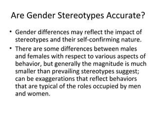 Are Gender Stereotypes Accurate? Gender differences may reflect the impact of stereotypes and their self-confirming nature. There are some differences between males and females with respect to various aspects of behavior, but generally the magnitude is much smaller than prevailing stereotypes suggest; can be exaggerations that reflect behaviors that are typical of the roles occupied by men and women. 