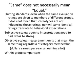 “ Same” does not necessarily mean “Equal.” Shifting standards: even when the same evaluation ratings are given to members of different groups, it does not mean that stereotypes are not influencing those ratings, nor will same identical ratings translate to behavioral expectations. Subjective scales: open to interpretation; good to bad, weak to strong Objective scales: measurement units that mean the same thing regardless of category membership. (dollars earned per year vs. earning a lot) Within-group comparisons 