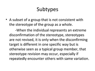 Subtypes A subset of a group that is not consistent with the stereotype of the group as a whole. -When the individual represents an extreme disconfirmation of the stereotype, stereotypes are not revised, it is only when the disconfirming target is different in one specific way but is otherwise seen as a typical group member, that stereotype revision may occur, especially if repeatedly encounter others with same variation. 