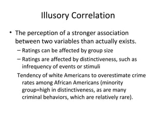 Illusory Correlation The perception of a stronger association between two variables than actually exists.  Ratings can be affected by group size Ratings are affected by distinctiveness, such as infrequency of events or stimuli Tendency of white Americans to overestimate crime rates among African Americans (minority group=high in distinctiveness, as are many criminal behaviors, which are relatively rare). 
