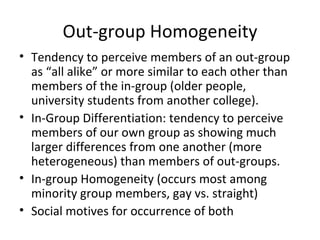 Out-group Homogeneity Tendency to perceive members of an out-group as “all alike” or more similar to each other than members of the in-group (older people, university students from another college). In-Group Differentiation: tendency to perceive members of our own group as showing much larger differences from one another (more heterogeneous) than members of out-groups. In-group Homogeneity (occurs most among minority group members, gay vs. straight) Social motives for occurrence of both 
