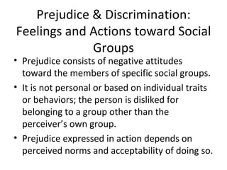 Prejudice & Discrimination: Feelings and Actions toward Social Groups Prejudice consists of negative attitudes toward the members of specific social groups. It is not personal or based on individual traits or behaviors; the person is disliked for belonging to a group other than the perceiver’s own group. Prejudice expressed in action depends on perceived norms and acceptability of doing so. 