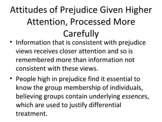 Attitudes of Prejudice Given Higher Attention, Processed More Carefully Information that is consistent with prejudice views receives closer attention and so is remembered more than information not consistent with these views. People high in prejudice find it essential to know the group membership of individuals, believing groups contain underlying  essence s, which are used to justify differential treatment. 