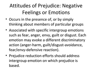 Attitudes of Prejudice: Negative Feelings or Emotions Occurs in the presence of, or by simply thinking about members of particular groups Associated with specific intergroup emotions such as fear, anger, envy, guilt or disgust. Each emotion may evoke a different discriminatory action (anger-harm, guilt/disgust-avoidance, fear/envy-defensive reaction). Prejudice reduction efforts should address intergroup emotion on which prejudice is based.  