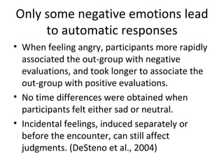 Only some negative emotions lead to automatic responses When feeling angry, participants more rapidly associated the out-group with negative evaluations, and took longer to associate the out-group with positive evaluations. No time differences were obtained when participants felt either sad or neutral. Incidental feelings, induced separately or before the encounter, can still affect judgments. (DeSteno et al., 2004) 