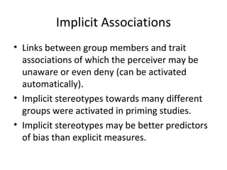 Implicit Associations Links between group members and trait associations of which the perceiver may be unaware or even deny (can be activated automatically). Implicit stereotypes towards many different groups were activated in priming studies. Implicit stereotypes may be better predictors of bias than explicit measures. 