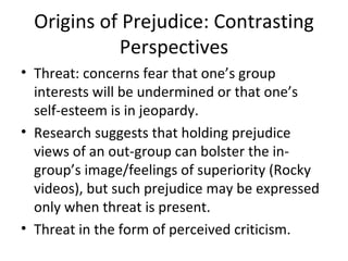 Origins of Prejudice: Contrasting Perspectives Threat: concerns fear that one’s group interests will be undermined or that one’s self-esteem is in jeopardy. Research suggests that holding prejudice views of an out-group can bolster the in-group’s image/feelings of superiority (Rocky videos), but such prejudice may be expressed only when threat is present. Threat in the form of perceived criticism.  
