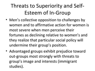 Threats to Superiority and Self-Esteem of In-Group Men’s collective opposition to challenges by women and to affirmative action for women is most severe when men perceive their fortunes as declining relative to women’s and they realize that particular social policy will undermine their group’s position. Advantaged groups exhibit prejudice toward out-groups most strongly with threats to group’s image and interests (immigrant studies). 
