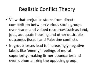 Realistic Conflict Theory View that prejudice stems from direct competition between various social groups over scarce and valued resources such as land, jobs, adequate housing and other desirable outcomes (Israeli and Palestine conflict). In-group losses lead to increasingly negative labels like ‘enemy,’ feelings of moral superiority, making firmer boundaries and even dehumanizing the opposing group. 