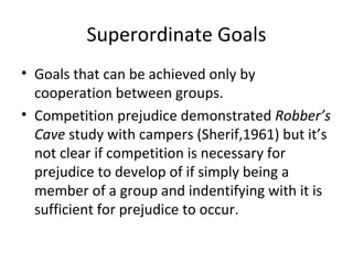 Superordinate Goals Goals that can be achieved only by cooperation between groups. Competition prejudice demonstrated  Robber’s Cave  study with campers (Sherif,1961) but it’s not clear if competition is necessary for prejudice to develop of if simply being a member of a group and indentifying with it is sufficient for prejudice to occur. 