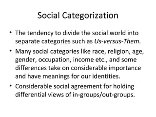 Social Categorization The tendency to divide the social world into separate categories such as  Us-versus-Them . Many social categories like race, religion, age, gender, occupation, income etc., and some differences take on considerable importance and have meanings for our identities. Considerable social agreement for holding differential views of in-groups/out-groups. 