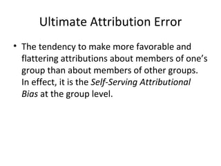 Ultimate Attribution Error The tendency to make more favorable and flattering attributions about members of one’s group than about members of other groups. In effect, it is the  Self-Serving Attributional Bias  at the group level. 