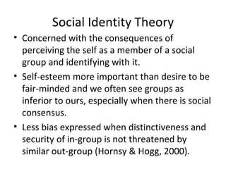 Social Identity Theory Concerned with the consequences of perceiving the self as a member of a social group and identifying with it. Self-esteem more important than desire to be fair-minded and we often see groups as inferior to ours, especially when there is social consensus. Less bias expressed when distinctiveness and security of in-group is not threatened by similar out-group (Hornsy & Hogg, 2000). 