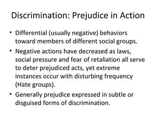 Discrimination: Prejudice in Action Differential (usually negative) behaviors toward members of different social groups. Negative actions have decreased as laws, social pressure and fear of retaliation all serve to deter prejudiced acts, yet extreme instances occur with disturbing frequency (Hate groups). Generally prejudice expressed in subtle or disguised forms of discrimination. 