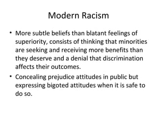 Modern Racism More subtle beliefs than blatant feelings of superiority, consists of thinking that minorities are seeking and receiving more benefits than they deserve and a denial that discrimination affects their outcomes. Concealing prejudice attitudes in public but expressing bigoted attitudes when it is safe to do so. 