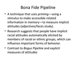 Bona Fide Pipeline A technique that uses  priming —using a stimulus to make accessible related information in memory—to measure implicit attitudes (adjectives/faces study).  Research suggests that people have implicit racial attitudes automatically elicited by members of racial or ethnic groups, which can influence important forms of behavior. Contrast to  Bogus Pipeline  and explicit measures of attitudes 