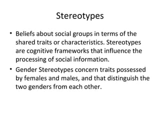 Stereotypes Beliefs about social groups in terms of the shared traits or characteristics. Stereotypes are cognitive frameworks that influence the processing of social information. Gender Stereotypes concern traits possessed by females and males, and that distinguish the two genders from each other.  