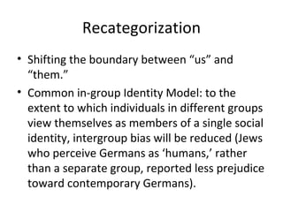 Recategorization Shifting the boundary between “us” and “them.” Common in-group Identity Model: to the extent to which individuals in different groups view themselves as members of a single social identity, intergroup bias will be reduced (Jews who perceive Germans as ‘humans,’ rather than a separate group, reported less prejudice toward contemporary Germans). 