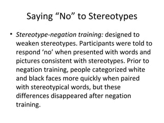 Saying “No” to Stereotypes Stereotype-negation training:  designed to weaken stereotypes. Participants were told to respond ‘no’ when presented with words and pictures consistent with stereotypes. Prior to negation training, people categorized white and black faces more quickly when paired with stereotypical words, but these differences disappeared after negation training. 
