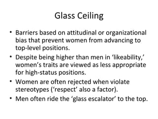 Glass Ceiling Barriers based on attitudinal or organizational bias that prevent women from advancing to top-level positions. Despite being higher than men in ‘likeability,’ women’s traits are viewed as less appropriate for high-status positions. Women are often rejected when violate stereotypes (‘respect’ also a factor). Men often ride the ‘glass escalator’ to the top. 