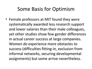Some Basis for Optimism Female professors at MIT found they were systematically awarded less research support and lower salaries than their male colleagues, yet other studies show few gender differences in actual career success at large companies. Women  do  experience more obstacles to success (difficulties fitting-in, exclusion from informal networks, securing developmental assignments) but some arrive nevertheless.  