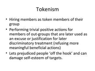 Tokenism Hiring members as token members of their group  Performing trivial positive actions for members of out-groups that are later used as an excuse or justification for later discriminatory treatment (refusing more meaningful beneficial actions) Lets prejudiced people ‘off the hook’ and can damage self-esteem of targets. 